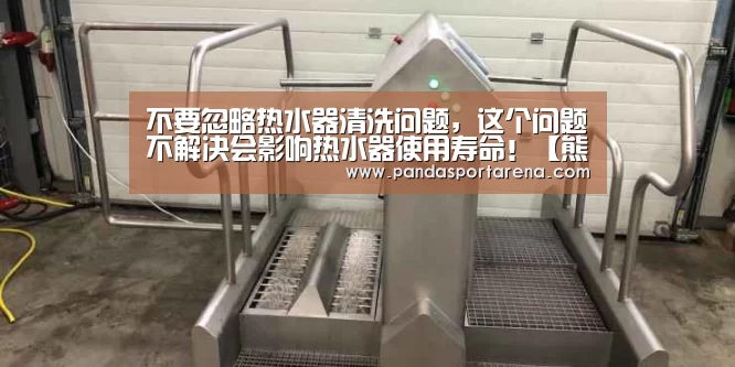 不要忽略热水器清洗问题,这个问题不解决会影响热水器使用寿命!【熊猫体育】(图1) 熊猫体育平台
