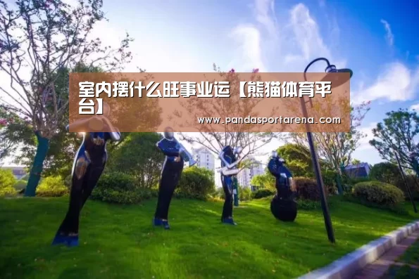 室内摆什么旺事业运【熊猫体育平台】(图3) 熊猫体育官网